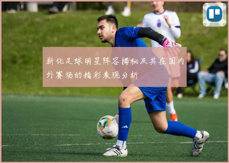 新化足球明星阵容揭秘及其在国内外赛场的精彩表现分析