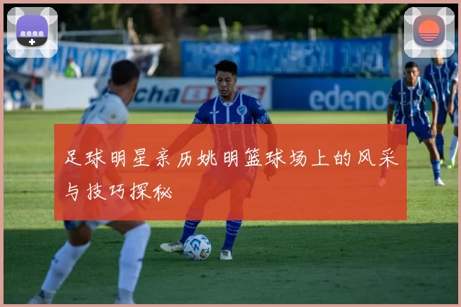 足球明星亲历姚明篮球场上的风采与技巧探秘