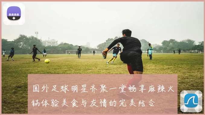 国外足球明星齐聚一堂畅享麻辣火锅体验美食与友情的完美结合