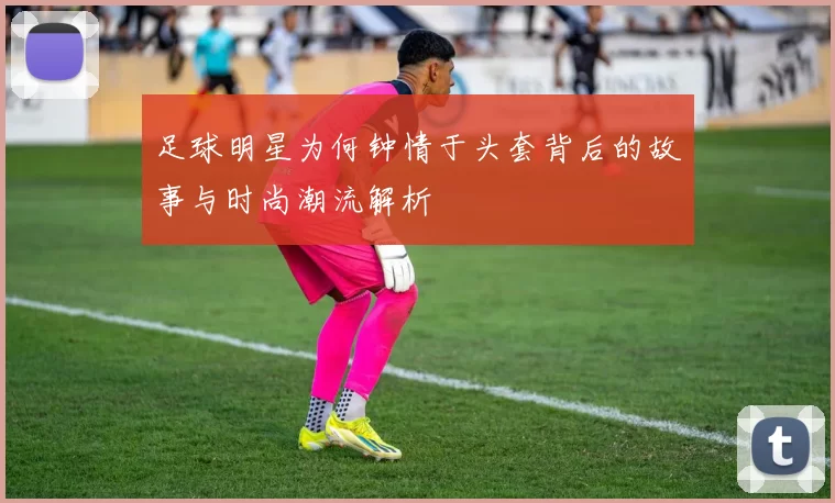 足球明星为何钟情于头套背后的故事与时尚潮流解析