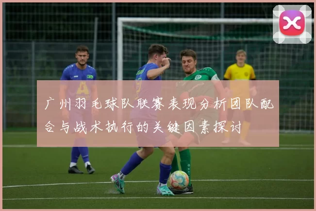 广州羽毛球队联赛表现分析团队配合与战术执行的关键因素探讨