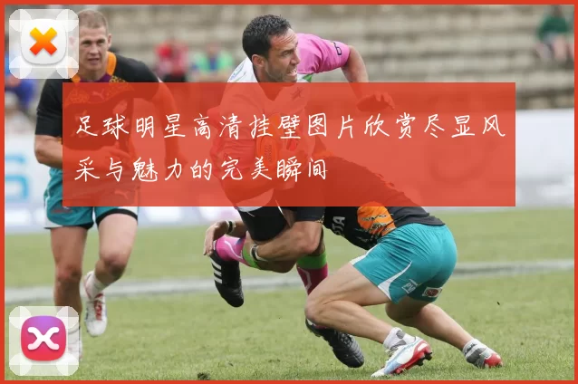 足球明星高清挂壁图片欣赏尽显风采与魅力的完美瞬间