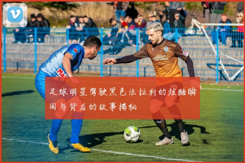 足球明星驾驶黑色法拉利的炫酷瞬间与背后的故事揭秘