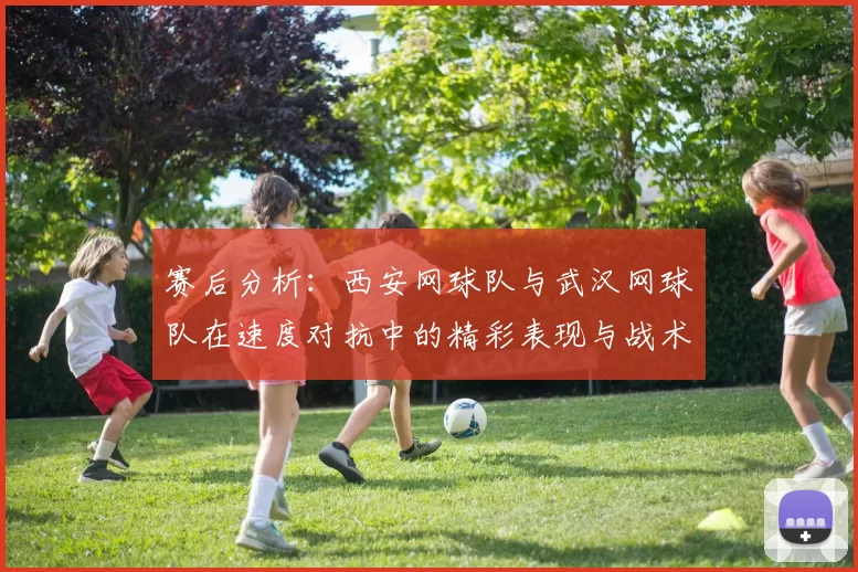 赛后分析：西安网球队与武汉网球队在速度对抗中的精彩表现与战术探讨