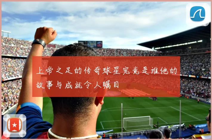 上帝之足的传奇球星究竟是谁他的故事与成就令人瞩目