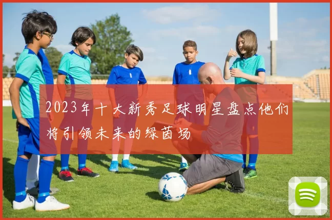 2023年十大新秀足球明星盘点他们将引领未来的绿茵场