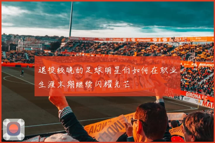 退役较晚的足球明星们如何在职业生涯末期继续闪耀光芒