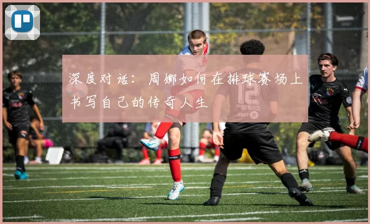 深度对话：周娜如何在排球赛场上书写自己的传奇人生