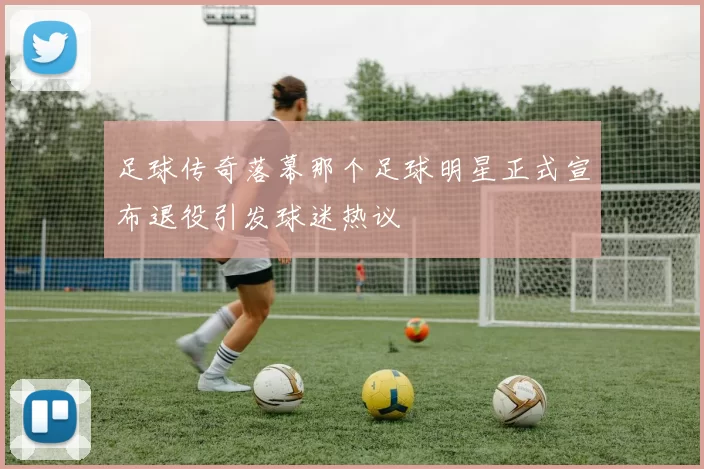 足球传奇落幕那个足球明星正式宣布退役引发球迷热议