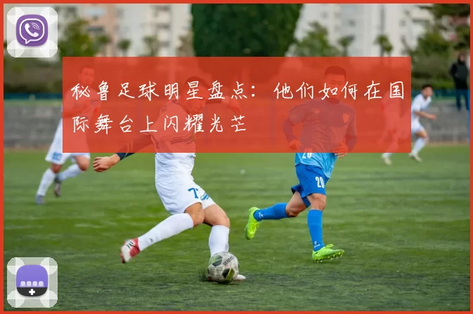 秘鲁足球明星盘点：他们如何在国际舞台上闪耀光芒