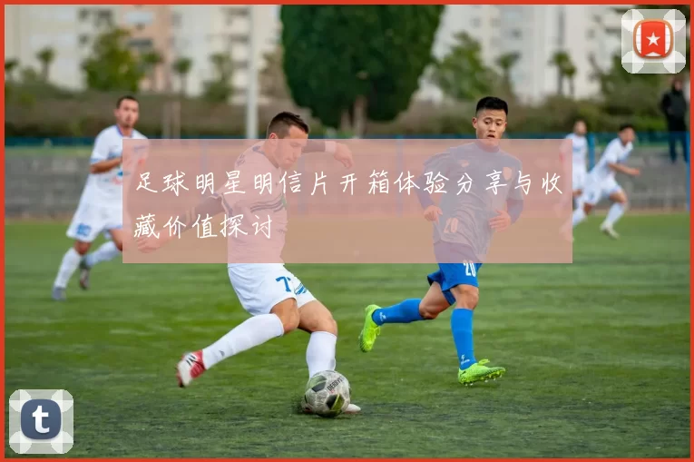 足球明星明信片开箱体验分享与收藏价值探讨