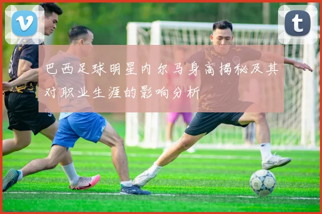巴西足球明星内尔马身高揭秘及其对职业生涯的影响分析