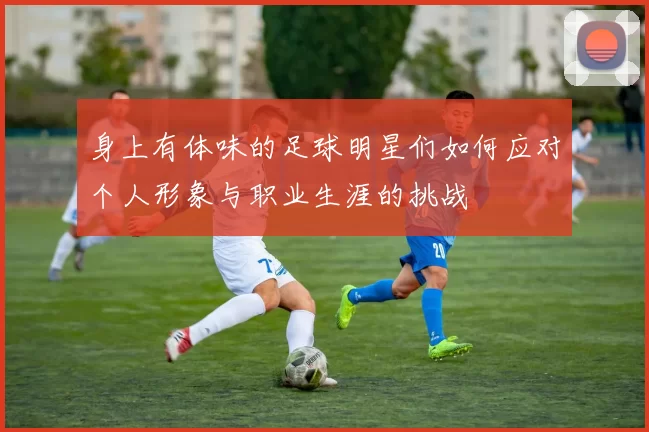 身上有体味的足球明星们如何应对个人形象与职业生涯的挑战