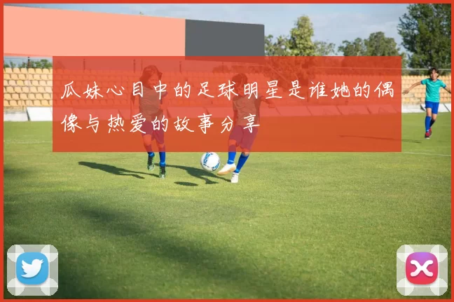 瓜妹心目中的足球明星是谁她的偶像与热爱的故事分享