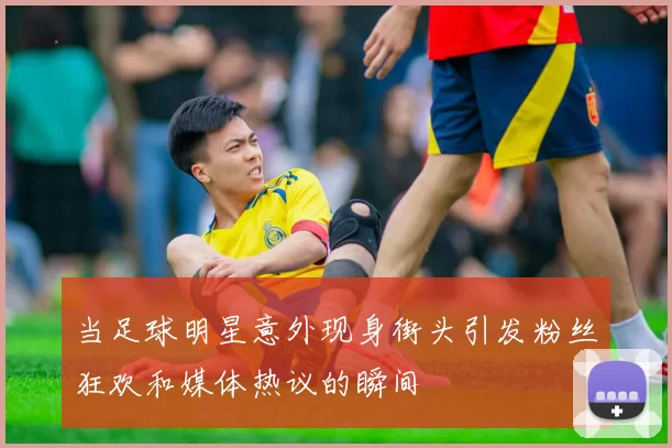 当足球明星意外现身街头引发粉丝狂欢和媒体热议的瞬间
