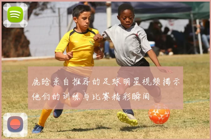鹿晗亲自推荐的足球明星视频揭示他们的训练与比赛精彩瞬间