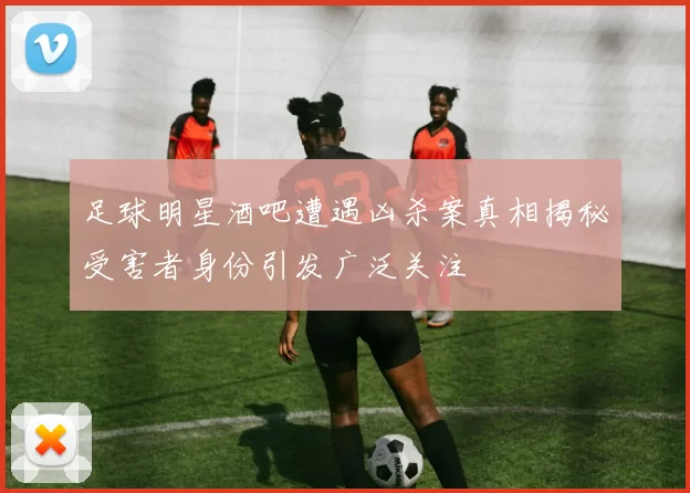 足球明星酒吧遭遇凶杀案真相揭秘受害者身份引发广泛关注