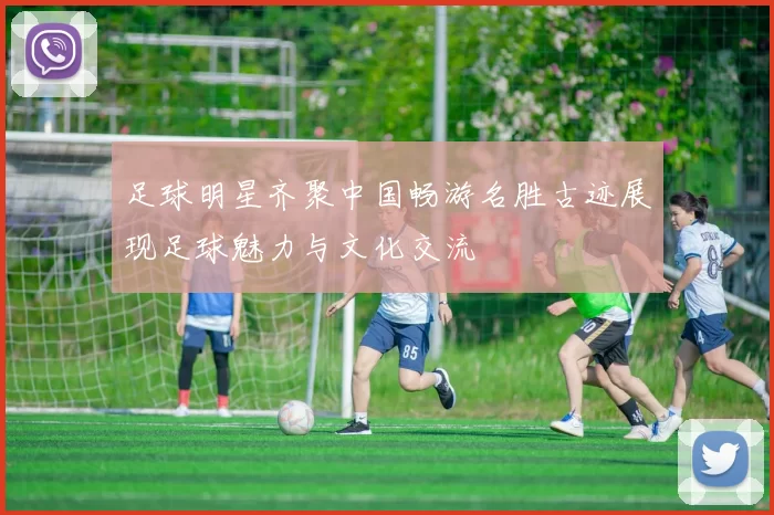 足球明星齐聚中国畅游名胜古迹展现足球魅力与文化交流