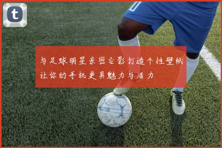 与足球明星亲密合影打造个性壁纸让你的手机更具魅力与活力